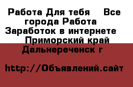 Работа Для тебя  - Все города Работа » Заработок в интернете   . Приморский край,Дальнереченск г.